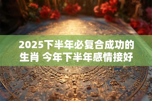 2025下半年必复合成功的生肖 今年下半年感情接好运生肖