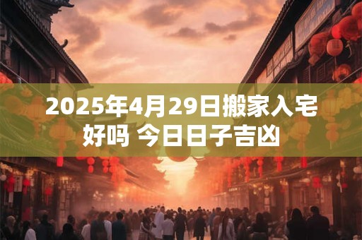 2025年4月29日搬家入宅好吗 今日日子吉凶 2025年4月29日搬家入宅好吗 今日日子吉凶