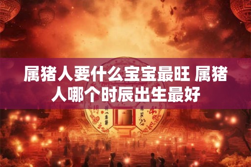 属猪人要什么宝宝最旺 属猪人哪个时辰出生最好