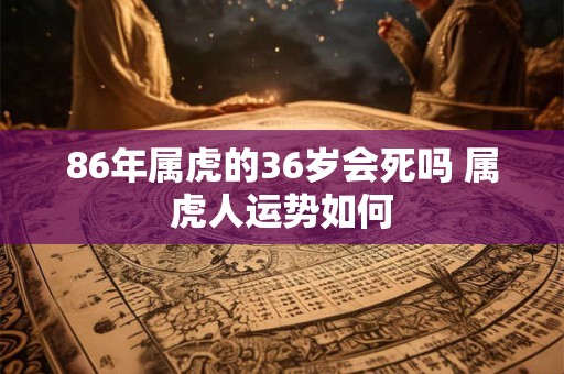 86年属虎的36岁会死吗 属虎人运势如何 86年属虎的36岁会死吗 属虎人运势如何