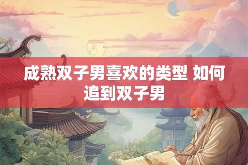 成熟双子男喜欢的类型 如何追到双子男