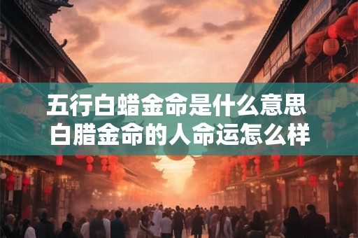 五行白蜡金命是什么意思 白腊金命的人命运怎么样
