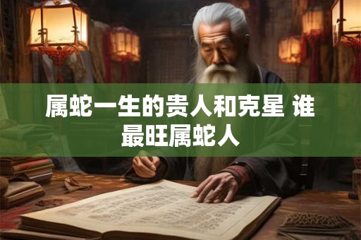 属蛇一生的贵人和克星 谁最旺属蛇人