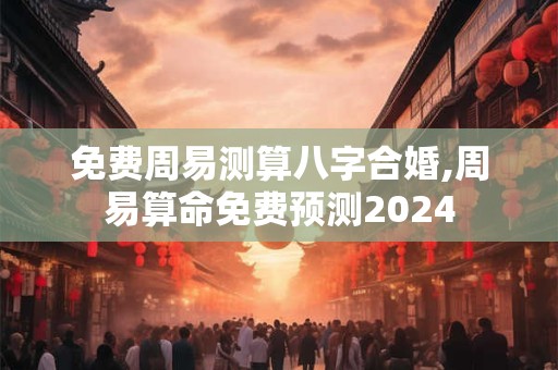 免费周易测算八字合婚,周易算命免费预测2024