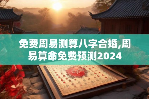 免费周易测算八字合婚,周易算命免费预测2024