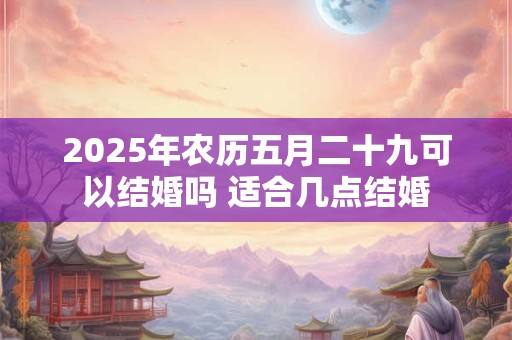2025年农历五月二十九可以结婚吗 适合几点结婚 2025年农历五月二十九可以结婚吗 适合几点结婚