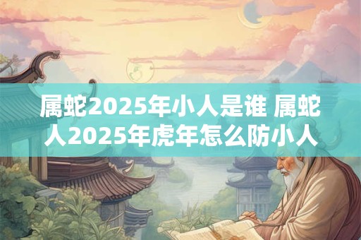 属蛇2025年小人是谁 属蛇人2025年虎年怎么防小人