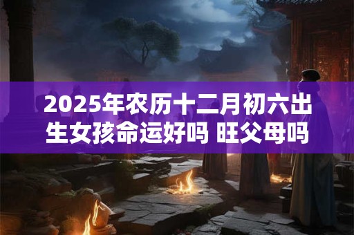 2025年农历十二月初六出生女孩命运好吗 旺父母吗