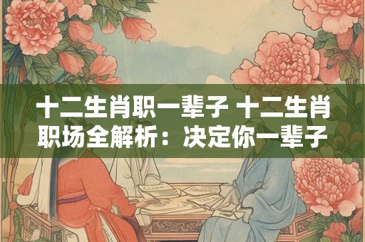 十二生肖职一辈子 十二生肖职场全解析:决定你一辈子的命运 十二生肖职一辈子 十二生肖职场全解析:决定你一辈子的命运