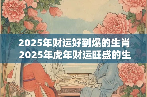 2025年财运好到爆的生肖 2025年虎年财运旺盛的生肖