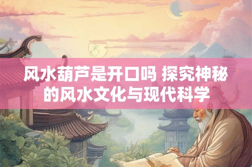 风水葫芦是开口吗 探究神秘的风水文化与现代科学