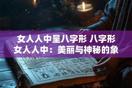 女人人中呈八字形 八字形女人人中：美丽与神秘的象征