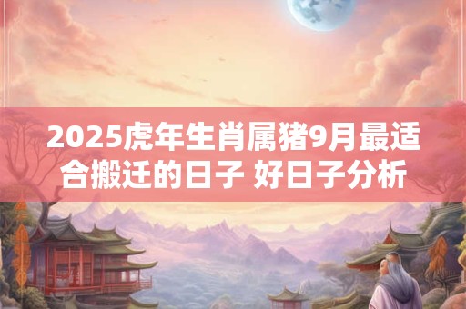 2025虎年生肖属猪9月最适合搬迁的日子 好日子分析