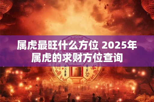 属虎最旺什么方位 2025年属虎的求财方位查询 属虎最旺什么方位 2025年属虎的求财方位查询