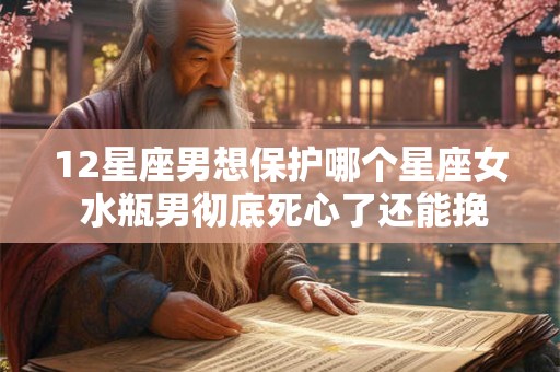 12星座男想保护哪个星座女 水瓶男彻底死心了还能挽回吗