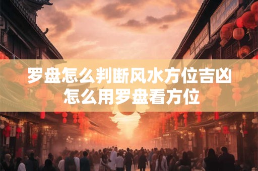 罗盘怎么判断风水方位吉凶 怎么用罗盘看方位 罗盘怎么判断风水方位吉凶 怎么用罗盘看方位