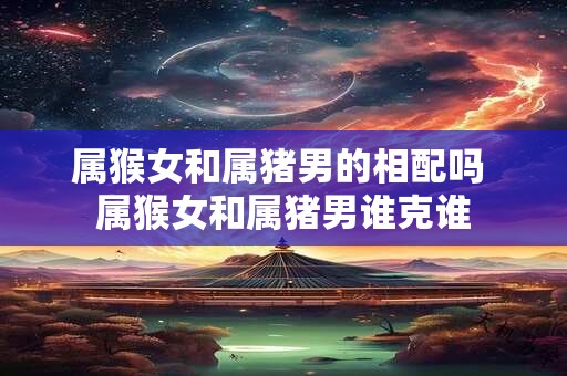 属猴女和属猪男的相配吗 属猴女和属猪男谁克谁