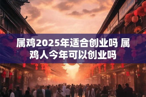 属鸡2025年适合创业吗 属鸡人今年可以创业吗