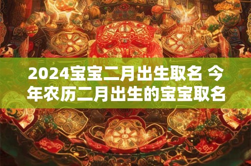 2024宝宝二月出生取名 今年农历二月出生的宝宝取名