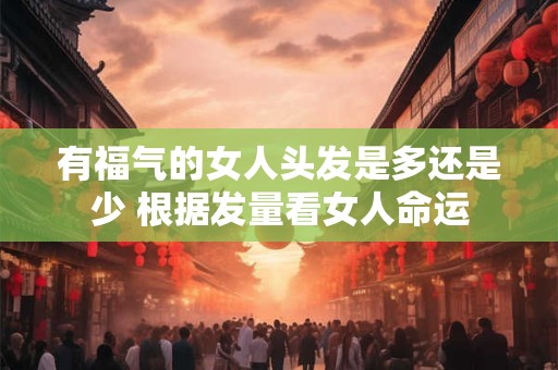 有福气的女人头发是多还是少 根据发量看女人命运