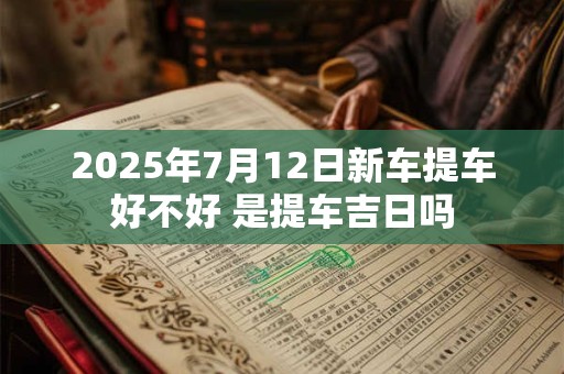 2025年7月12日新车提车好不好 是提车吉日吗 2025年7月12日新车提车好不好 是提车吉日吗