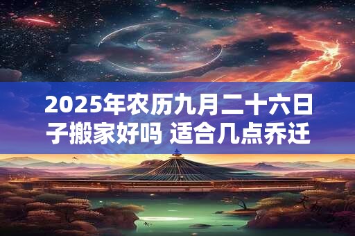 2025年农历九月二十六日子搬家好吗 适合几点乔迁 2025年农历九月二十六日子搬家好吗 适合几点乔迁