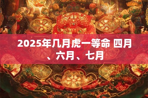 2025年几月虎一等命 四月、六月、七月 2025年几月虎一等命 四月、六月、七月