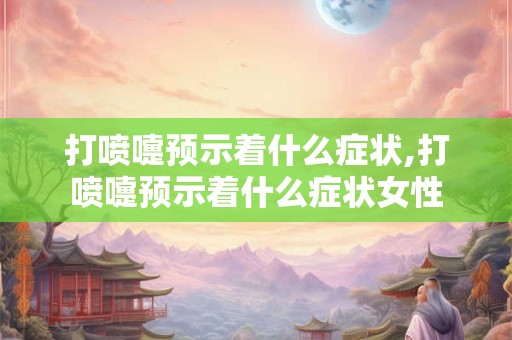 打喷嚏预示着什么症状,打喷嚏预示着什么症状女性
