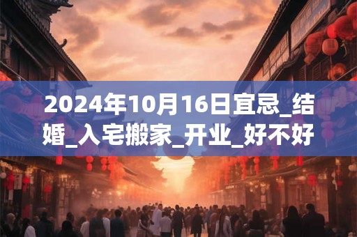 2024年10月16日宜忌_结婚_入宅搬家_开业_好不好？