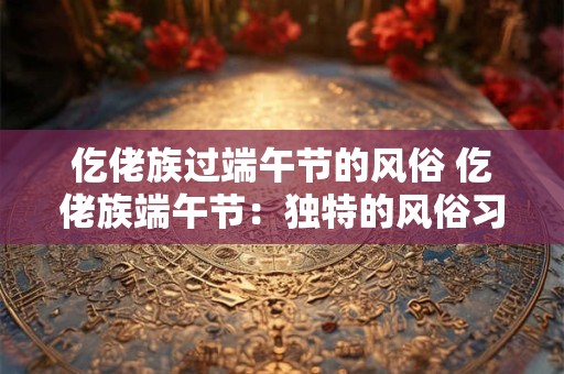 仡佬族过端午节的风俗 仡佬族端午节:独特的风俗习惯 仡佬族过端午节的风俗 仡佬族端午节:独特的风俗习惯