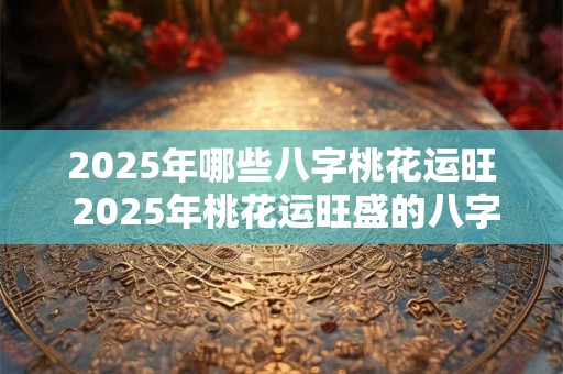 2025年哪些八字桃花运旺 2025年桃花运旺盛的八字