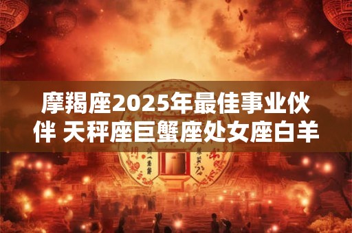 摩羯座2025年最佳事业伙伴 天秤座巨蟹座处女座白羊座