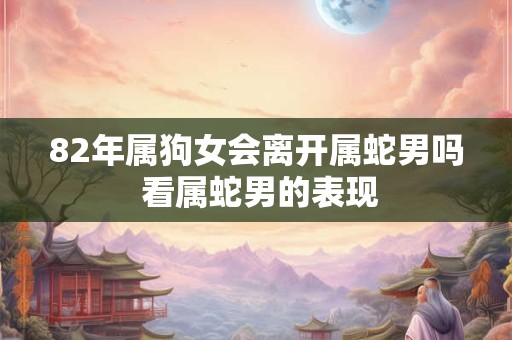 82年属狗女会离开属蛇男吗 看属蛇男的表现 82年属狗女会离开属蛇男吗 看属蛇男的表现