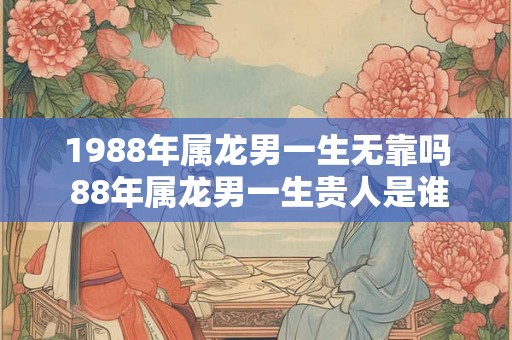 1988年属龙男一生无靠吗 88年属龙男一生贵人是谁 1988年属龙男一生无靠吗 88年属龙男一生贵人是谁