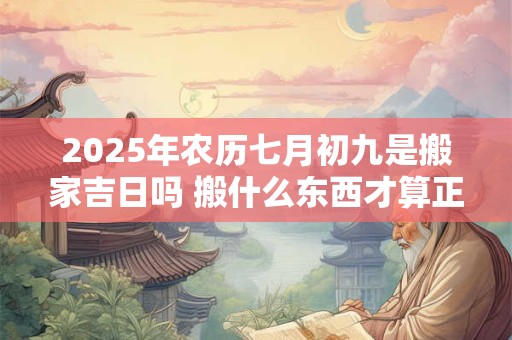 2025年农历七月初九是搬家吉日吗 搬什么东西才算正式搬家