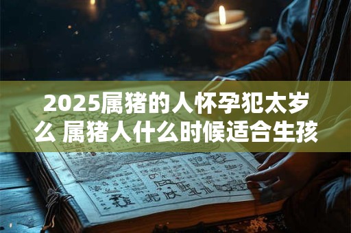 2025属猪的人怀孕犯太岁么 属猪人什么时候适合生孩子 2025属猪的人怀孕犯太岁么 属猪人什么时候适合生孩子