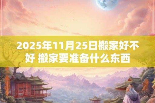 2025年11月25日搬家好不好 搬家要准备什么东西