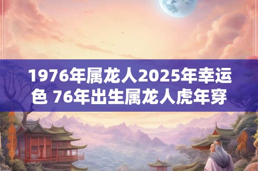 1976年属龙人2025年幸运色 76年出生属龙人虎年穿什么颜色衣服好