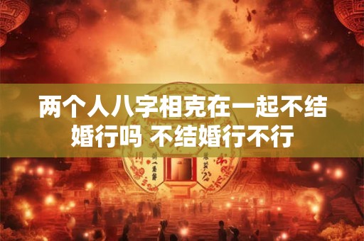 两个人八字相克在一起不结婚行吗 不结婚行不行