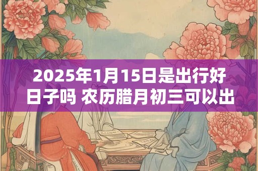 2025年1月15日是出行好日子吗 农历腊月初三可以出远门吗