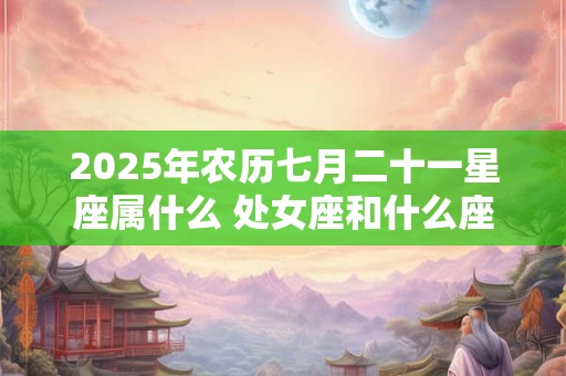2025年农历七月二十一星座属什么 处女座和什么座最配