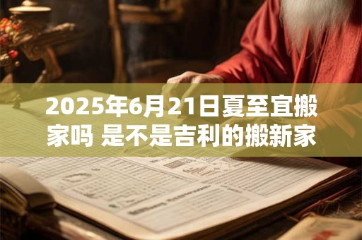 2025年6月21日夏至宜搬家吗 是不是吉利的搬新家吉日