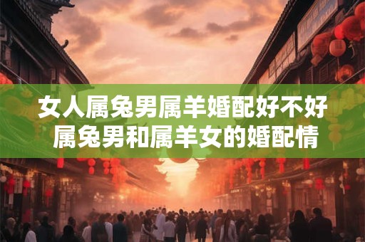 女人属兔男属羊婚配好不好 属兔男和属羊女的婚配情况如何