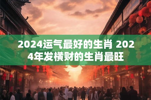 2024运气最好的生肖 2024年发横财的生肖最旺