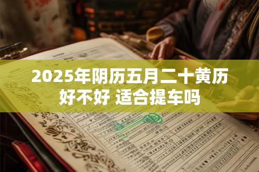 2025年阴历五月二十黄历好不好 适合提车吗 2025年阴历五月二十黄历好不好 适合提车吗