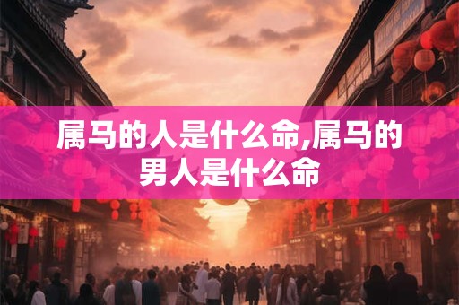 属马的人是什么命,属马的男人是什么命