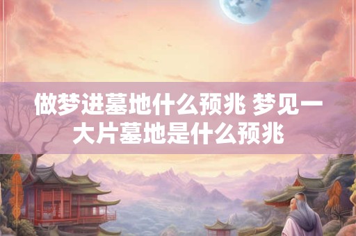 做梦进墓地什么预兆 梦见一大片墓地是什么预兆