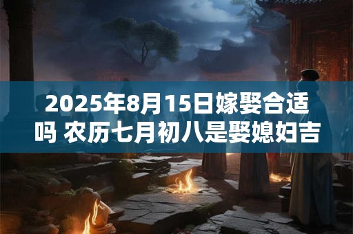2025年8月15日嫁娶合适吗 农历七月初八是娶媳妇吉日吗