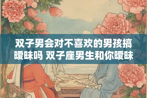 双子男会对不喜欢的男孩搞暧昧吗 双子座男生和你暧昧的表现