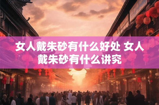 女人戴朱砂有什么好处 女人戴朱砂有什么讲究